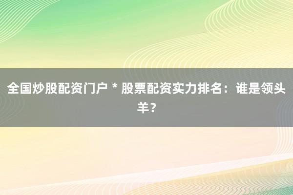 全国炒股配资门户 * 股票配资实力排名：谁是领头羊？