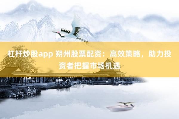 杠杆炒股app 朔州股票配资：高效策略，助力投资者把握市场机遇
