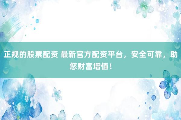 正规的股票配资 最新官方配资平台，安全可靠，助您财富增值！