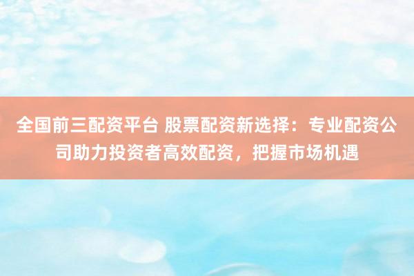 全国前三配资平台 股票配资新选择：专业配资公司助力投资者高效配资，把握市场机遇