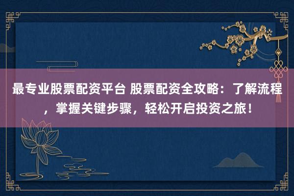 最专业股票配资平台 股票配资全攻略：了解流程，掌握关键步骤，轻松开启投资之旅！
