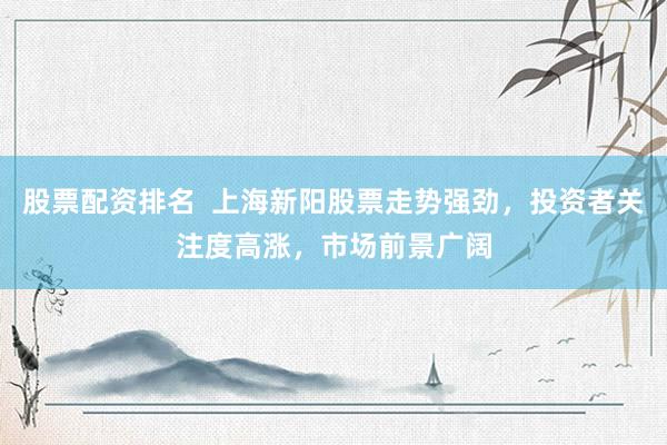 股票配资排名  上海新阳股票走势强劲，投资者关注度高涨，市场前景广阔