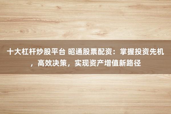 十大杠杆炒股平台 昭通股票配资：掌握投资先机，高效决策，实现资产增值新路径
