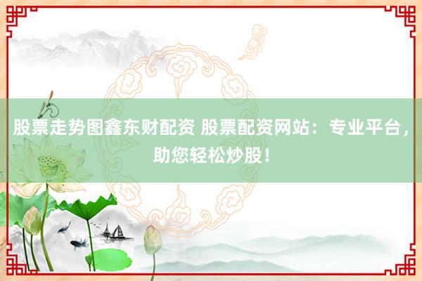 股票走势图鑫东财配资 股票配资网站：专业平台，助您轻松炒股！