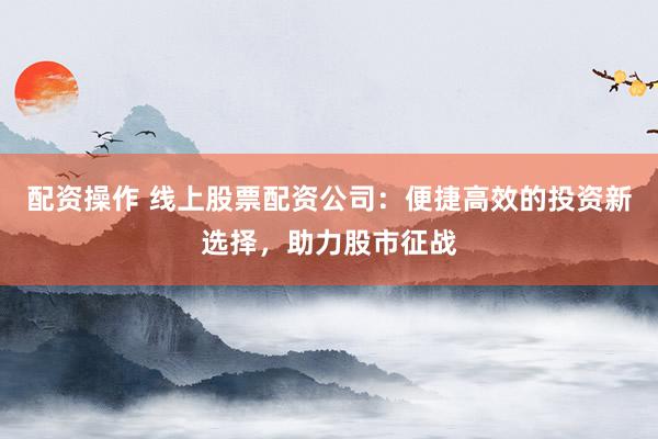 配资操作 线上股票配资公司：便捷高效的投资新选择，助力股市征战