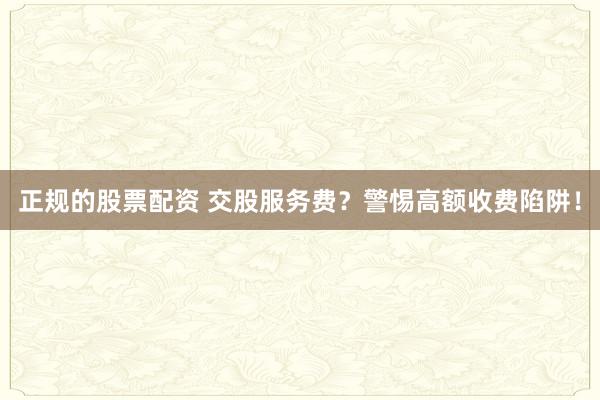 正规的股票配资 交股服务费？警惕高额收费陷阱！