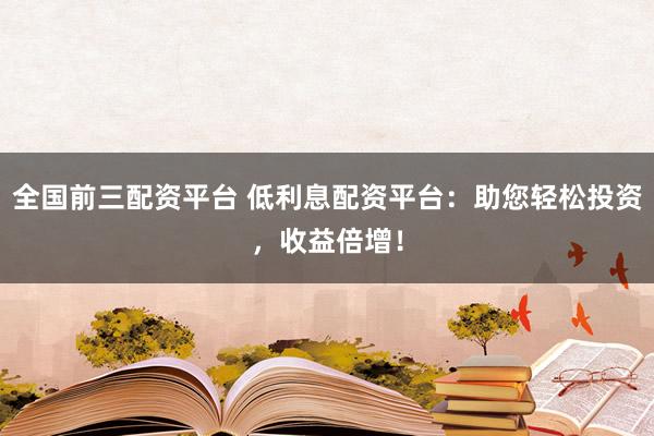 全国前三配资平台 低利息配资平台：助您轻松投资，收益倍增！