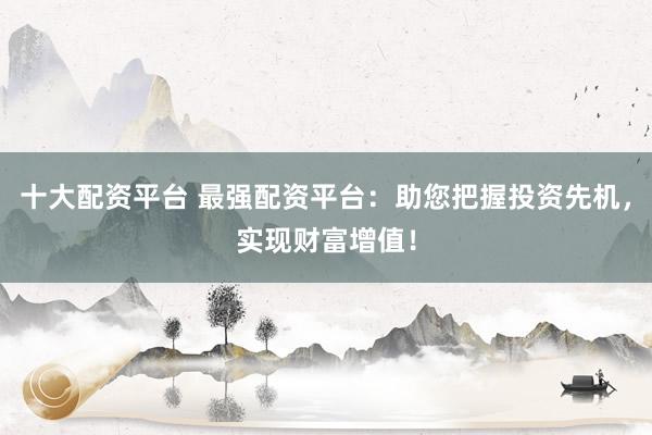 十大配资平台 最强配资平台：助您把握投资先机，实现财富增值！