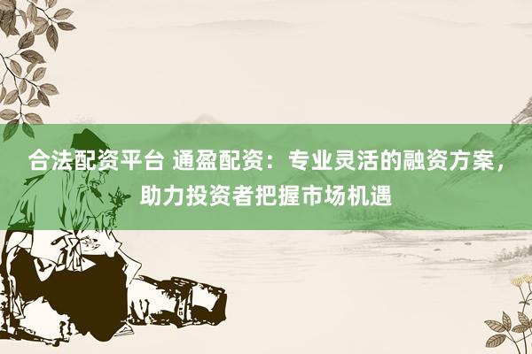 合法配资平台 通盈配资：专业灵活的融资方案，助力投资者把握市场机遇