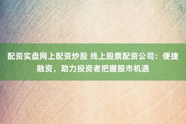 配资实盘网上配资炒股 线上股票配资公司：便捷融资，助力投资者把握股市机遇