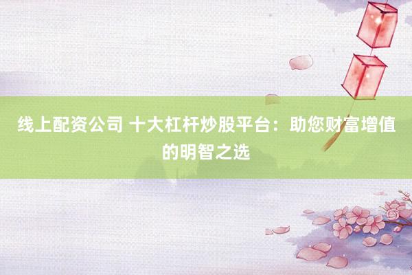 线上配资公司 十大杠杆炒股平台：助您财富增值的明智之选