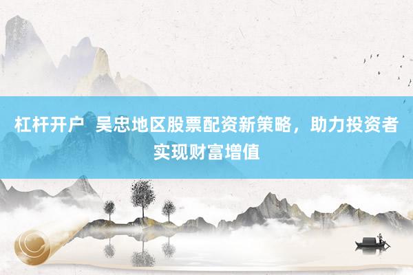 杠杆开户  吴忠地区股票配资新策略，助力投资者实现财富增值