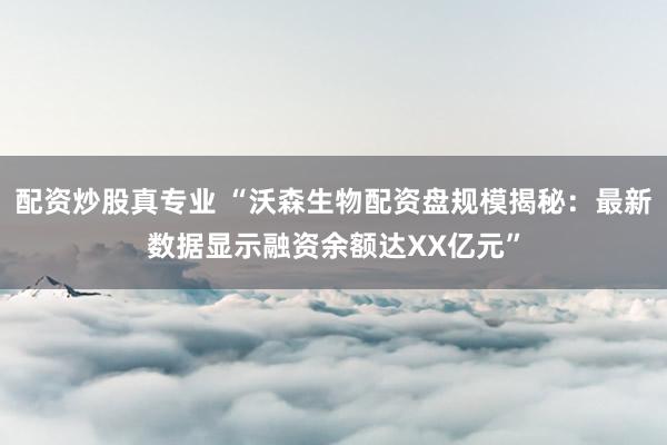 配资炒股真专业 “沃森生物配资盘规模揭秘：最新数据显示融资余额达XX亿元”