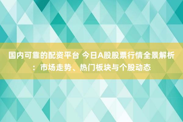 国内可靠的配资平台 今日A股股票行情全景解析：市场走势、热门板块与个股动态