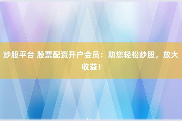 炒股平台 股票配资开户会员：助您轻松炒股，放大收益！