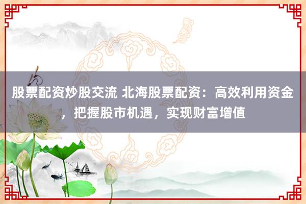 股票配资炒股交流 北海股票配资：高效利用资金，把握股市机遇，实现财富增值