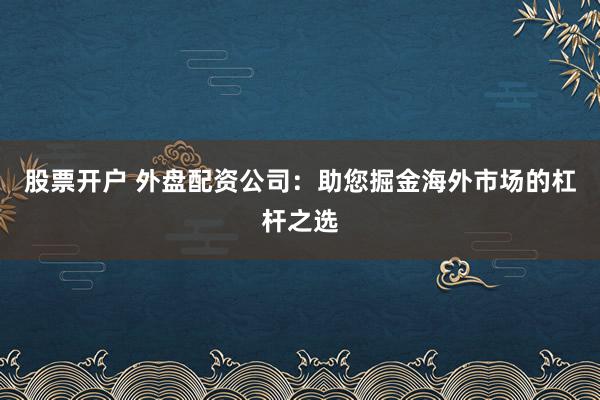 股票开户 外盘配资公司：助您掘金海外市场的杠杆之选