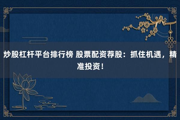 炒股杠杆平台排行榜 股票配资荐股：抓住机遇，精准投资！