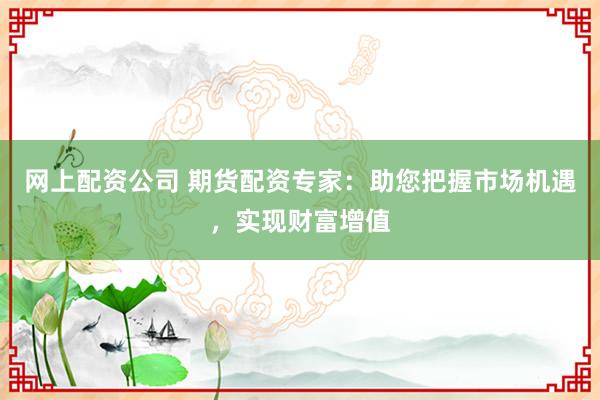 网上配资公司 期货配资专家：助您把握市场机遇，实现财富增值