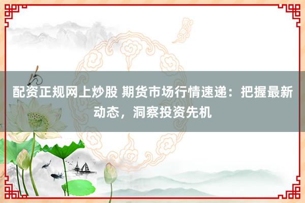 配资正规网上炒股 期货市场行情速递：把握最新动态，洞察投资先机