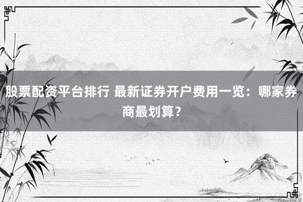 股票配资平台排行 最新证券开户费用一览：哪家券商最划算？