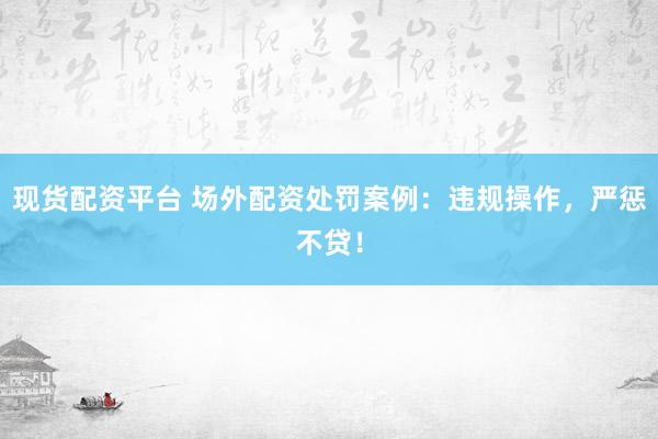 现货配资平台 场外配资处罚案例：违规操作，严惩不贷！