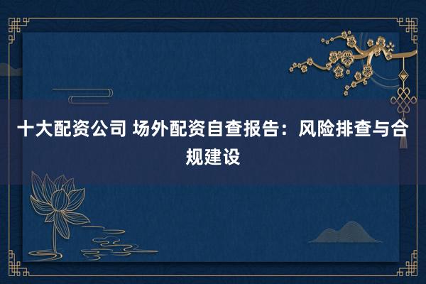 十大配资公司 场外配资自查报告：风险排查与合规建设