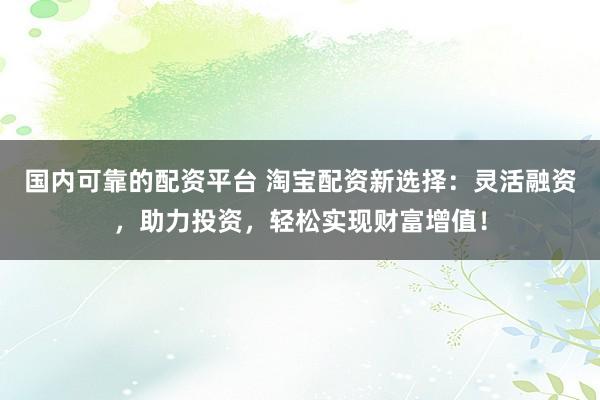 国内可靠的配资平台 淘宝配资新选择：灵活融资，助力投资，轻松实现财富增值！