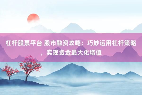 杠杆股票平台 股市融资攻略：巧妙运用杠杆策略，实现资金最大化增值