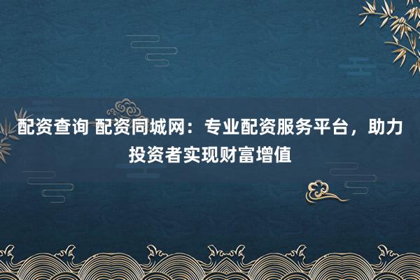 配资查询 配资同城网：专业配资服务平台，助力投资者实现财富增值