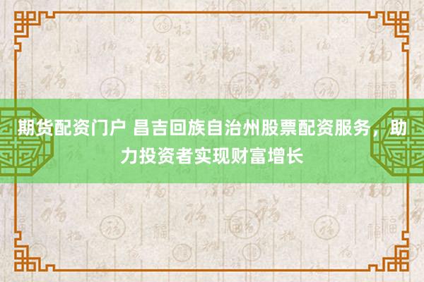 期货配资门户 昌吉回族自治州股票配资服务，助力投资者实现财富增长