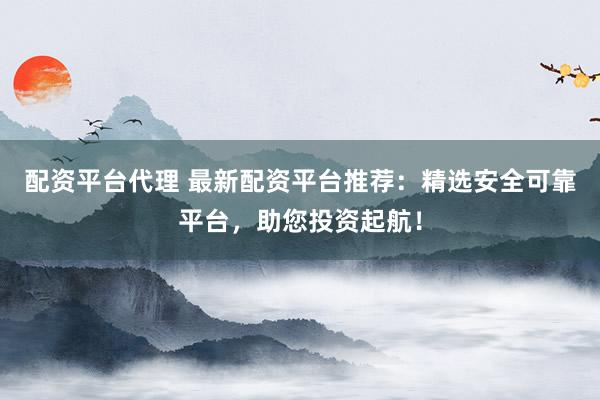 配资平台代理 最新配资平台推荐：精选安全可靠平台，助您投资起航！