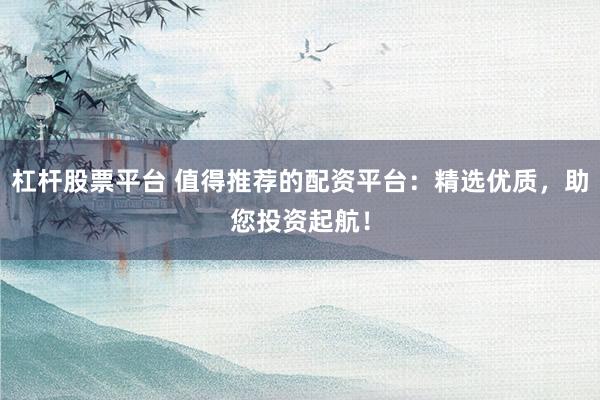 杠杆股票平台 值得推荐的配资平台：精选优质，助您投资起航！