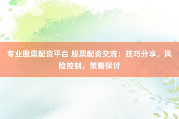 专业股票配资平台 股票配资交流：技巧分享，风险控制，策略探讨