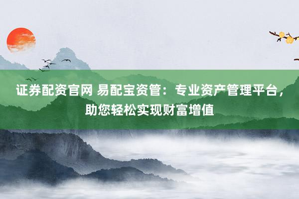 证券配资官网 易配宝资管：专业资产管理平台，助您轻松实现财富增值