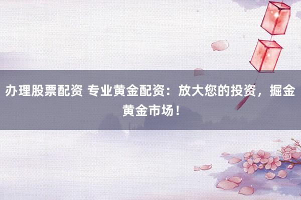 办理股票配资 专业黄金配资：放大您的投资，掘金黄金市场！