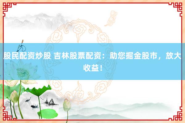 股民配资炒股 吉林股票配资：助您掘金股市，放大收益！