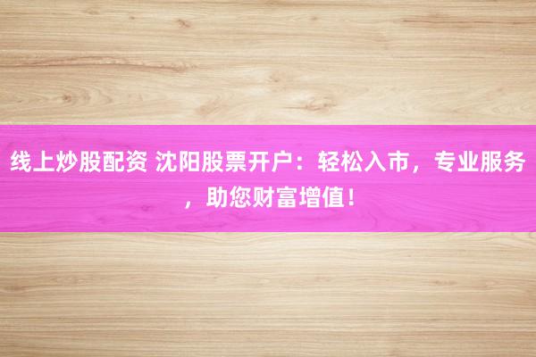 线上炒股配资 沈阳股票开户：轻松入市，专业服务，助您财富增值！