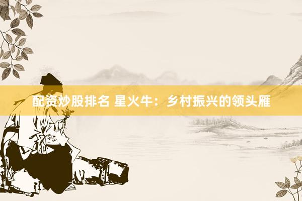 配资炒股排名 星火牛：乡村振兴的领头雁