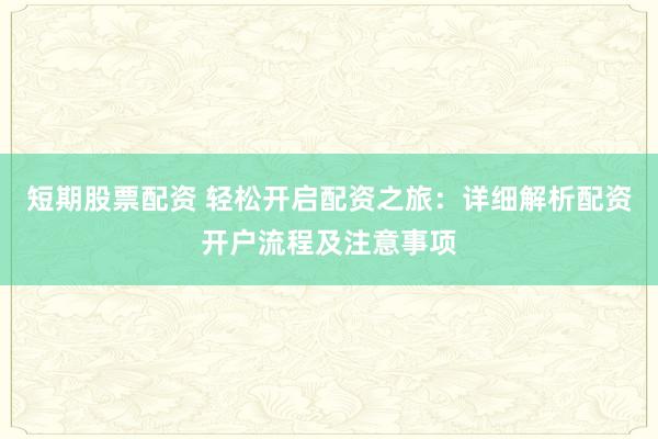 短期股票配资 轻松开启配资之旅：详细解析配资开户流程及注意事项