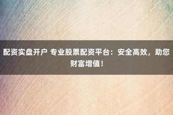 配资实盘开户 专业股票配资平台：安全高效，助您财富增值！