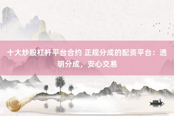 十大炒股杠杆平台合约 正规分成的配资平台：透明分成，安心交易