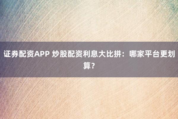 证券配资APP 炒股配资利息大比拼：哪家平台更划算？