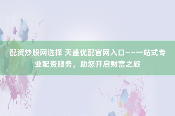 配资炒股网选择 天盛优配官网入口——一站式专业配资服务，助您开启财富之旅