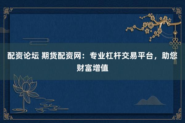 配资论坛 期货配资网：专业杠杆交易平台，助您财富增值
