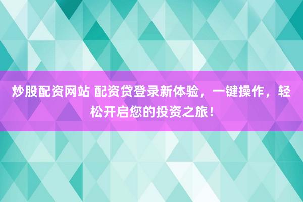 炒股配资网站 配资贷登录新体验，一键操作，轻松开启您的投资之旅！