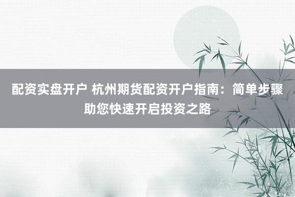 配资实盘开户 杭州期货配资开户指南：简单步骤助您快速开启投资之路