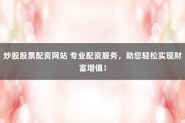 炒股股票配资网站 专业配资服务，助您轻松实现财富增值！