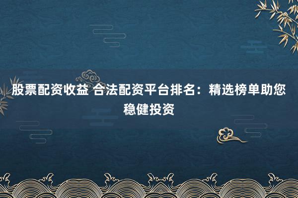 股票配资收益 合法配资平台排名：精选榜单助您稳健投资