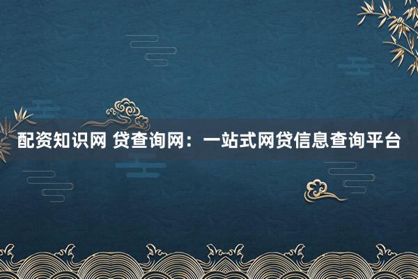 配资知识网 贷查询网：一站式网贷信息查询平台